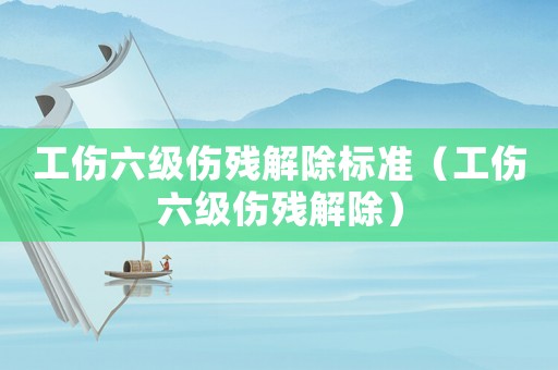 工傷六級傷殘解除標準（工傷六級傷殘解除）
