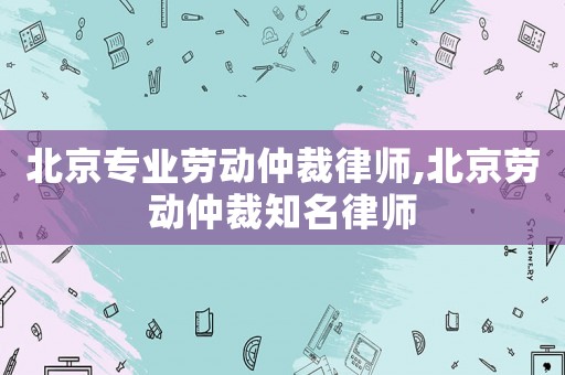 北京專業(yè)勞動仲裁律師,北京勞動仲裁知名律師