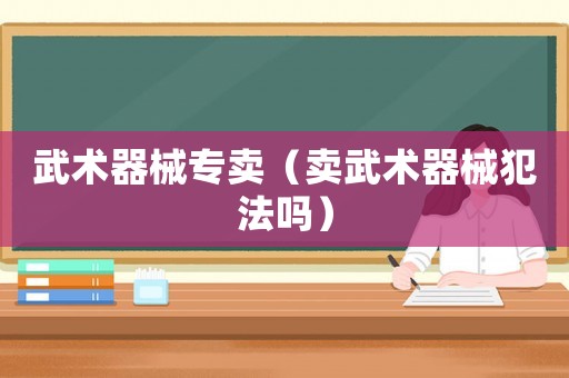 武術(shù)器械專(zhuān)賣(mài)（賣(mài)武術(shù)器械犯法嗎）