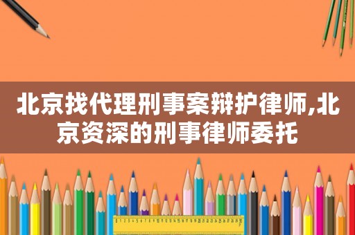 北京找代理刑事案辯護(hù)律師,北京資深的刑事律師委托