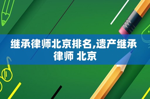 繼承律師北京排名,遺產(chǎn)繼承 律師 北京