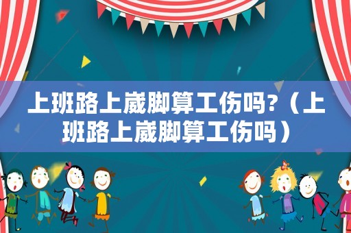 上班路上崴腳算工傷嗎?（上班路上崴腳算工傷嗎）