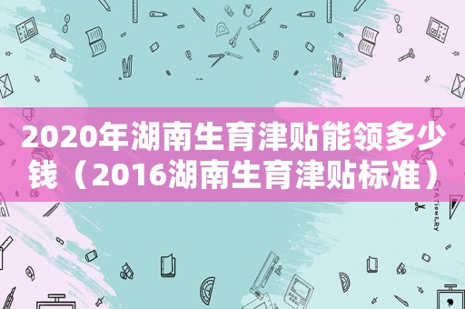 2020年湖南生育津貼能領(lǐng)多少錢（2016湖南生育津貼標(biāo)準(zhǔn)）