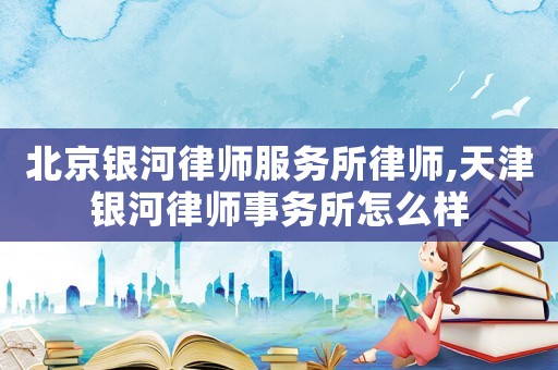 北京銀河律師服務(wù)所律師,天津銀河律師事務(wù)所怎么樣