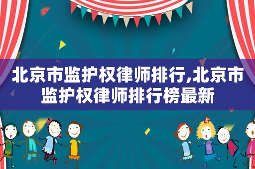 北京市監(jiān)護(hù)權(quán)律師排行,北京市監(jiān)護(hù)權(quán)律師排行榜最新