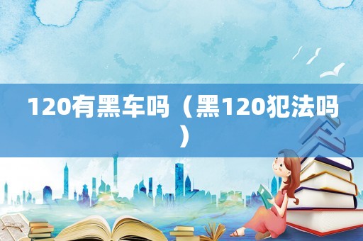 120有黑車嗎（黑120犯法嗎）