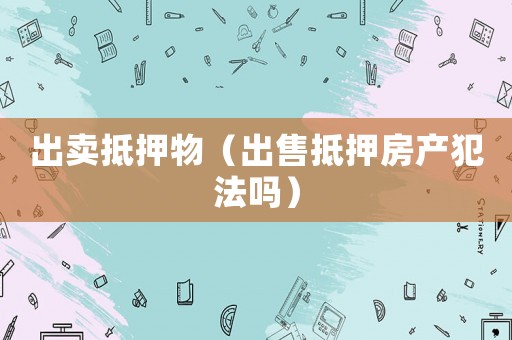 出賣抵押物（出售抵押房產(chǎn)犯法嗎）