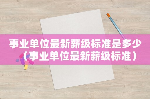 事業(yè)單位最新薪級(jí)標(biāo)準(zhǔn)是多少（事業(yè)單位最新薪級(jí)標(biāo)準(zhǔn)）