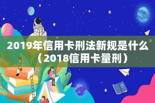 2019年信用卡刑法新規(guī)是什么（2018信用卡量刑）