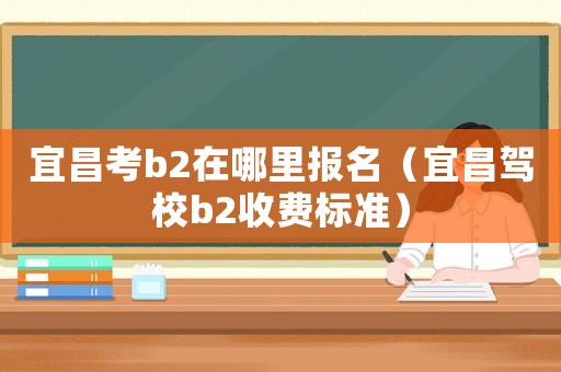 宜昌考b2在哪里報(bào)名（宜昌駕校b2收費(fèi)標(biāo)準(zhǔn)）