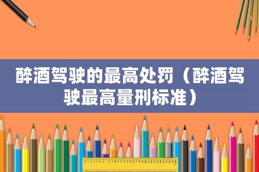 醉酒駕駛的最高處罰（醉酒駕駛最高量刑標(biāo)準(zhǔn)）