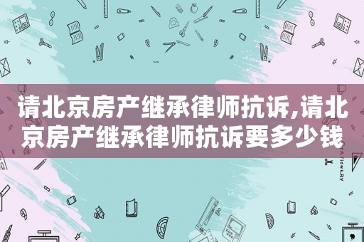 請北京房產(chǎn)繼承律師抗訴,請北京房產(chǎn)繼承律師抗訴要多少錢