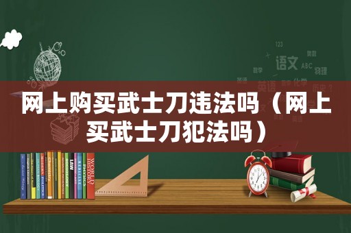 網(wǎng)上購(gòu)買武士刀違法嗎（網(wǎng)上買武士刀犯法嗎）