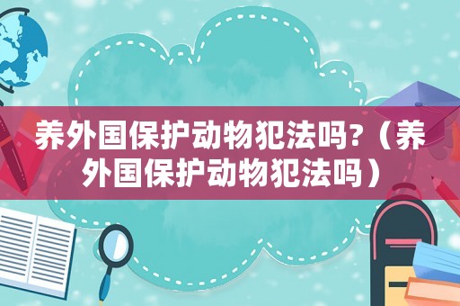 養(yǎng)外國保護(hù)動(dòng)物犯法嗎?（養(yǎng)外國保護(hù)動(dòng)物犯法嗎）