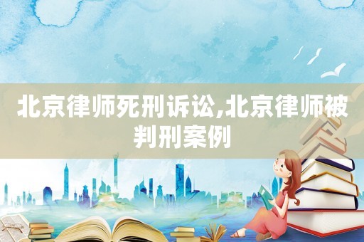 北京律師死刑訴訟,北京律師被判刑案例