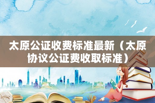 太原公證收費(fèi)標(biāo)準(zhǔn)最新（太原協(xié)議公證費(fèi)收取標(biāo)準(zhǔn)）