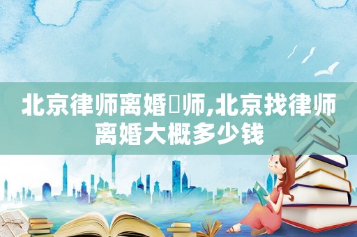 北京律師離婚侓師,北京找律師離婚大概多少錢(qián)
