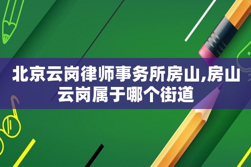 北京云崗律師事務(wù)所房山,房山云崗屬于哪個街道