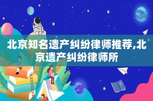 北京知名遺產(chǎn)糾紛律師推薦,北京遺產(chǎn)糾紛律師所