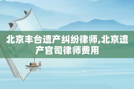 北京豐臺遺產(chǎn)糾紛律師,北京遺產(chǎn)官司律師費(fèi)用