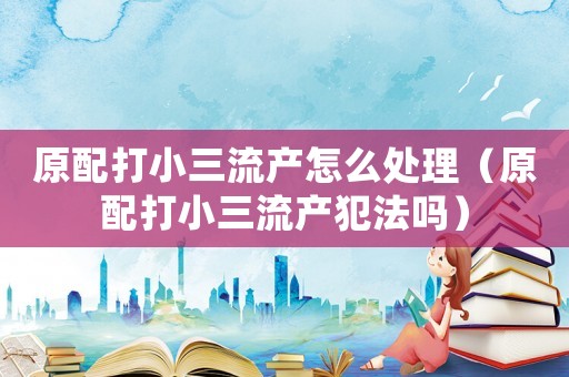 原配打小三流產怎么處理（原配打小三流產犯法嗎）