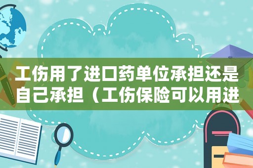 工傷用了進(jìn)口藥單位承擔(dān)還是自己承擔(dān)（工傷保險(xiǎn)可以用進(jìn)口藥嗎）
