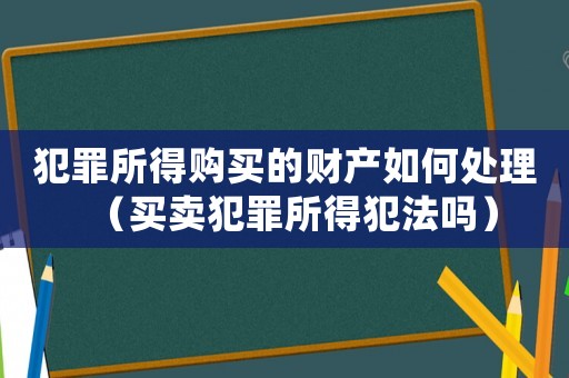 犯罪所得購(gòu)買的財(cái)產(chǎn)如何處理（買賣犯罪所得犯法嗎）