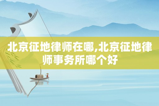 北京征地律師在哪,北京征地律師事務(wù)所哪個好