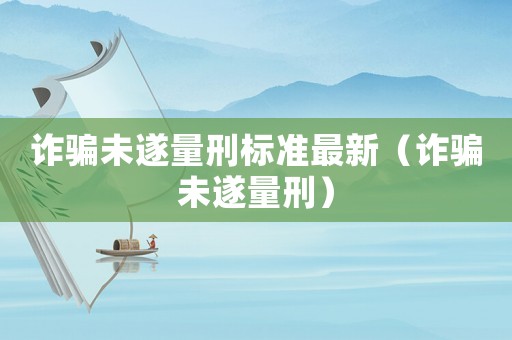 詐騙未遂量刑標(biāo)準(zhǔn)最新（詐騙未遂量刑）