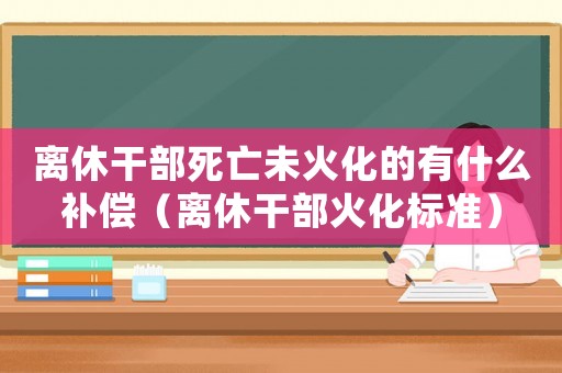 離休干部死亡未火化的有什么補償（離休干部火化標準）