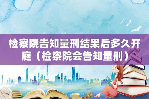 檢察院告知量刑結(jié)果后多久開庭（檢察院會(huì)告知量刑）