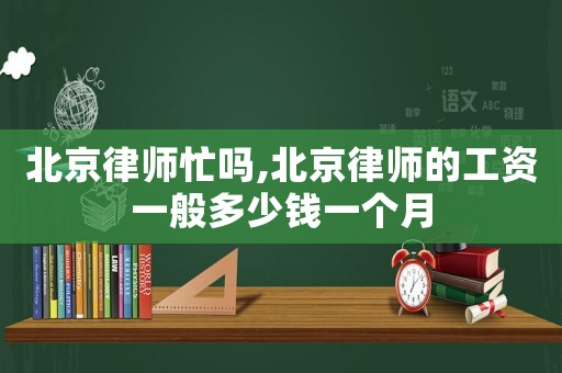 北京律師忙嗎,北京律師的工資一般多少錢(qián)一個(gè)月