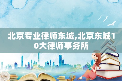 北京專業(yè)律師東城,北京東城10大律師事務(wù)所