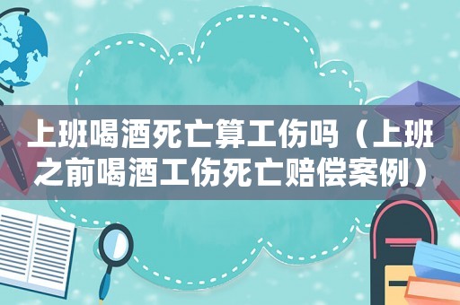 上班喝酒死亡算工傷嗎（上班之前喝酒工傷死亡賠償案例）