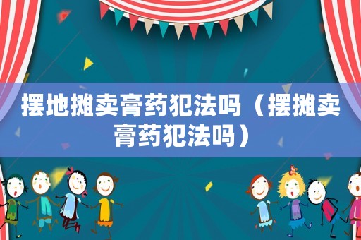 擺地?cái)傎u膏藥犯法嗎（擺攤賣膏藥犯法嗎）