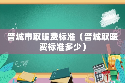 晉城市取暖費(fèi)標(biāo)準(zhǔn)（晉城取暖費(fèi)標(biāo)準(zhǔn)多少）