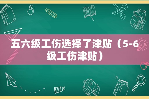 五六級(jí)工傷選擇了津貼（5-6級(jí)工傷津貼）