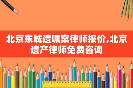 北京東城遺囑案律師報價,北京遺產(chǎn)律師免費咨詢