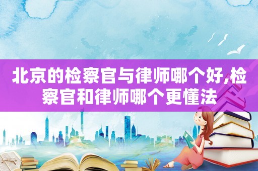 北京的檢察官與律師哪個(gè)好,檢察官和律師哪個(gè)更懂法