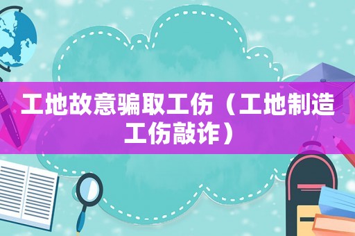 工地故意騙取工傷（工地制造工傷敲詐）