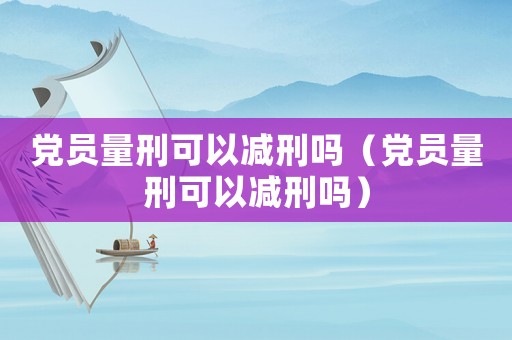 黨員量刑可以減刑嗎（黨員量刑可以減刑嗎）