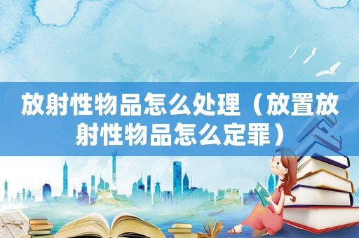 放射性物品怎么處理（放置放射性物品怎么定罪）