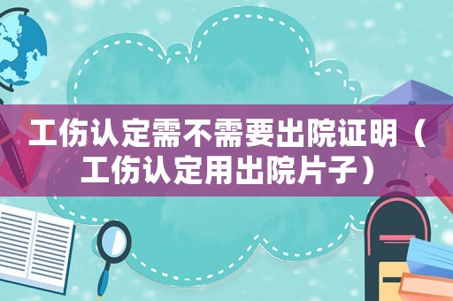 工傷認(rèn)定需不需要出院證明（工傷認(rèn)定用出院片子）