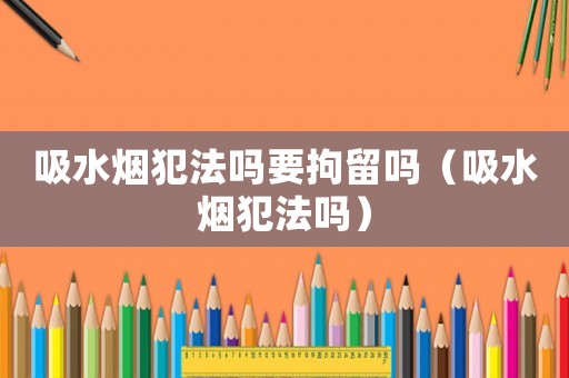 吸水煙犯法嗎要拘留嗎（吸水煙犯法嗎）