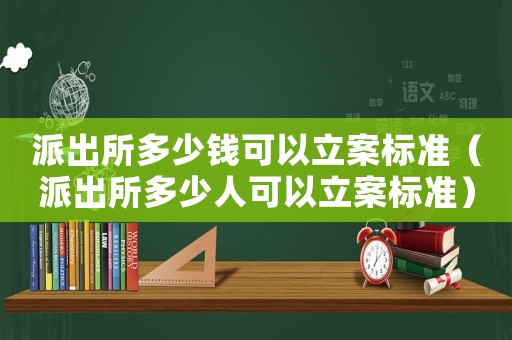 派出所多少錢(qián)可以立案標(biāo)準(zhǔn)（派出所多少人可以立案標(biāo)準(zhǔn)）