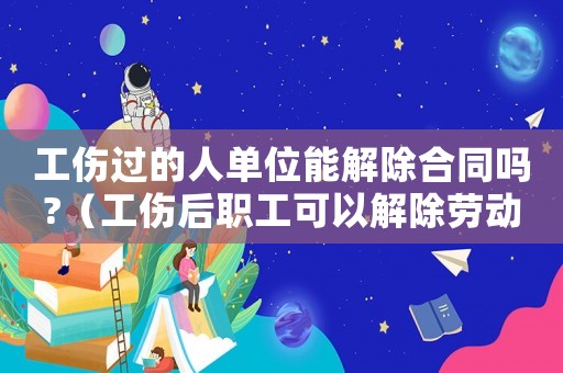 工傷過的人單位能解除合同嗎?（工傷后職工可以解除勞動合同嗎）