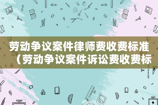勞動(dòng)爭議案件律師費(fèi)收費(fèi)標(biāo)準(zhǔn)（勞動(dòng)爭議案件訴訟費(fèi)收費(fèi)標(biāo)準(zhǔn)）
