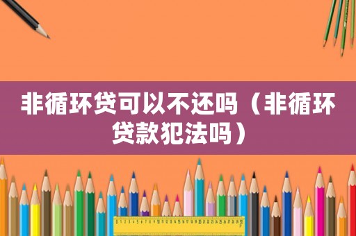 非循環(huán)貸可以不還嗎（非循環(huán)貸款犯法嗎）