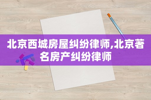 北京西城房屋糾紛律師,北京著名房產(chǎn)糾紛律師