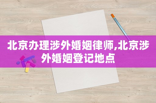 北京辦理涉外婚姻律師,北京涉外婚姻登記地點